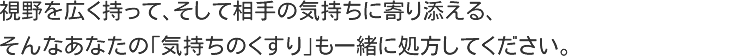 視野を広く持って、そして相手の気持ちに寄り添える、そんなあなたの「気持ちのくすり」も一緒に処方してください。