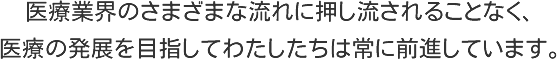 医療業界のさまざまな流れい押し流されることなく、医療の発展を目指してわたしたちは常に前進しています