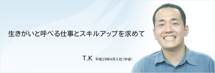 生きがいと呼べる仕事とスキルアップを求めて　T.K　平成19年4月入社（中途）